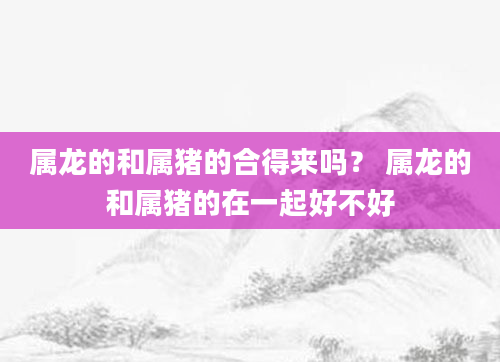 属龙的和属猪的合得来吗？ 属龙的和属猪的在一起好不好
