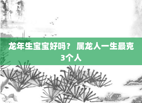 龙年生宝宝好吗？ 属龙人一生最克3个人