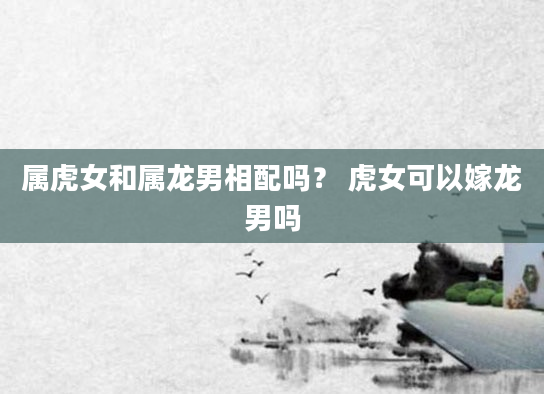 属虎女和属龙男相配吗？ 虎女可以嫁龙男吗