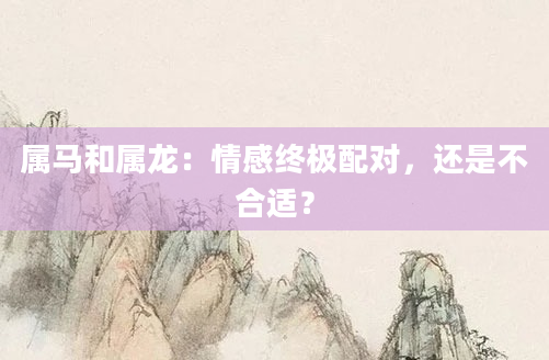 属马和属龙：情感终极配对，还是不合适？