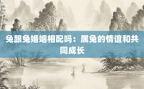 兔跟兔婚姻相配吗：属兔的情谊和共同成长