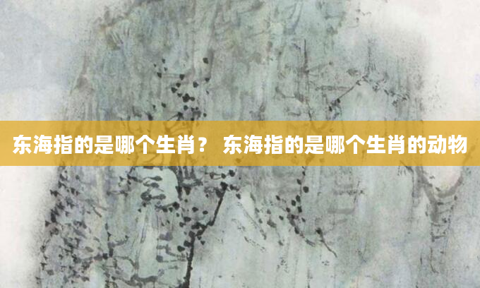 东海指的是哪个生肖？ 东海指的是哪个生肖的动物