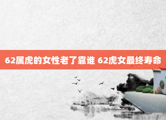 62属虎的女性老了靠谁 62虎女最终寿命