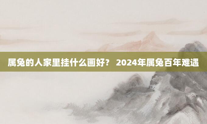 属兔的人家里挂什么画好？ 2024年属兔百年难遇