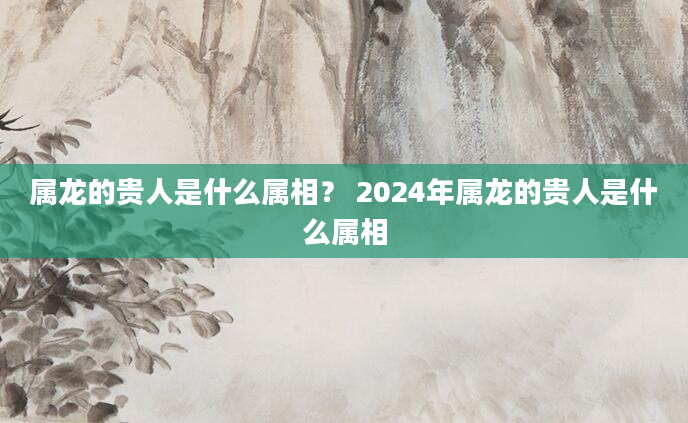 属龙的贵人是什么属相？ 2024年属龙的贵人是什么属相