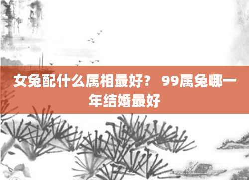 女兔配什么属相最好？ 99属兔哪一年结婚最好