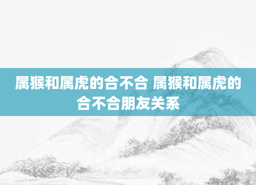 属猴和属虎的合不合 属猴和属虎的合不合朋友关系