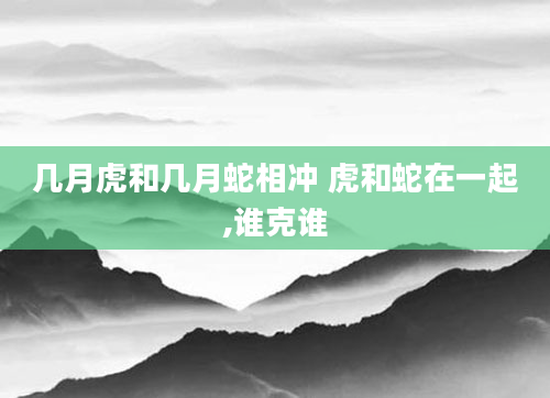 几月虎和几月蛇相冲 虎和蛇在一起,谁克谁