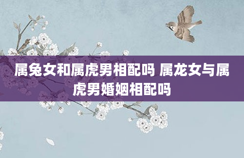 属兔女和属虎男相配吗 属龙女与属虎男婚姻相配吗