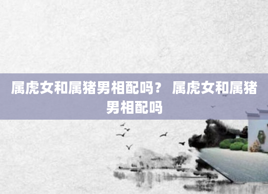 属虎女和属猪男相配吗？ 属虎女和属猪男相配吗