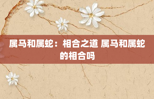 属马和属蛇：相合之道 属马和属蛇的相合吗