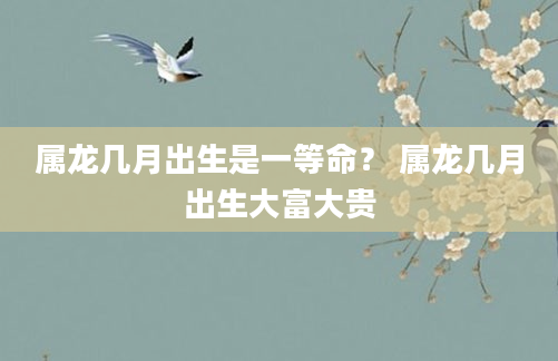 属龙几月出生是一等命？ 属龙几月出生大富大贵