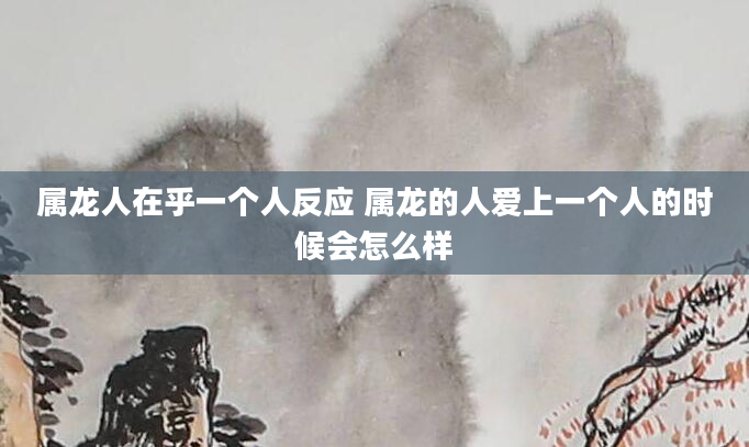 属龙人在乎一个人反应 属龙的人爱上一个人的时候会怎么样