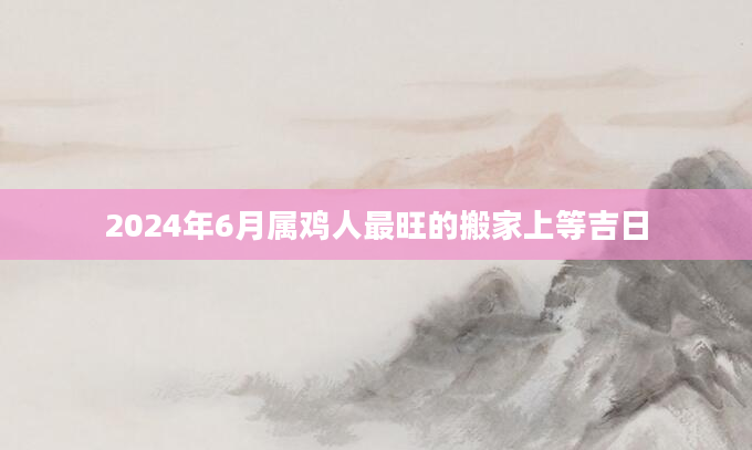 2024年6月属鸡人最旺的搬家上等吉日