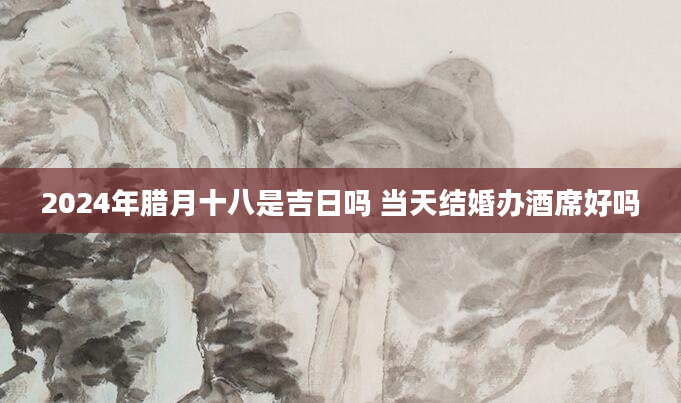 2024年腊月十八是吉日吗 当天结婚办酒席好吗