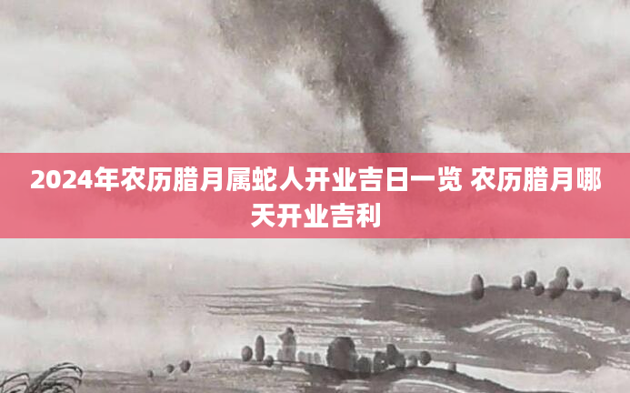 2024年农历腊月属蛇人开业吉日一览 农历腊月哪天开业吉利