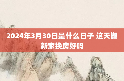 2024年3月30日是什么日子 这天搬新家换房好吗