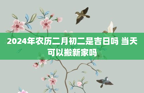 2024年农历二月初二是吉日吗 当天可以搬新家吗