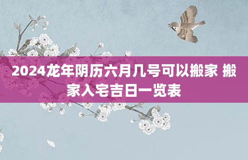 2024龙年阴历六月几号可以搬家 搬家入宅吉日一览表