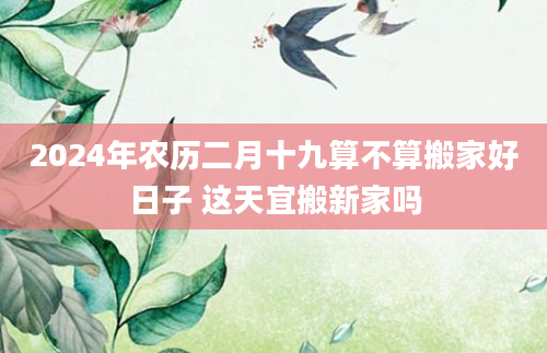 2024年农历二月十九算不算搬家好日子 这天宜搬新家吗