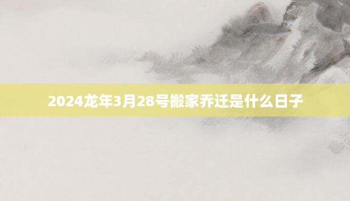 2024龙年3月28号搬家乔迁是什么日子