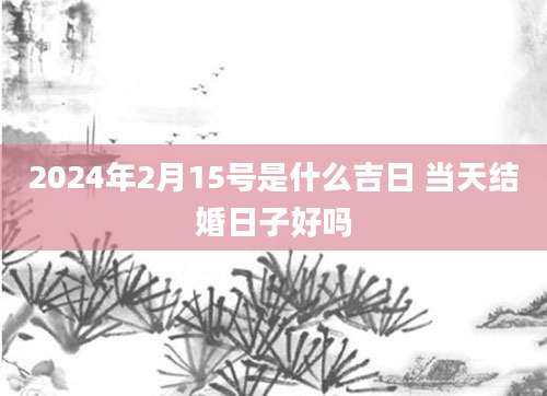 2024年2月15号是什么吉日 当天结婚日子好吗