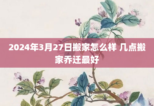 2024年3月27日搬家怎么样 几点搬家乔迁最好