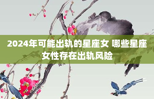 2024年可能出轨的星座女 哪些星座女性存在出轨风险