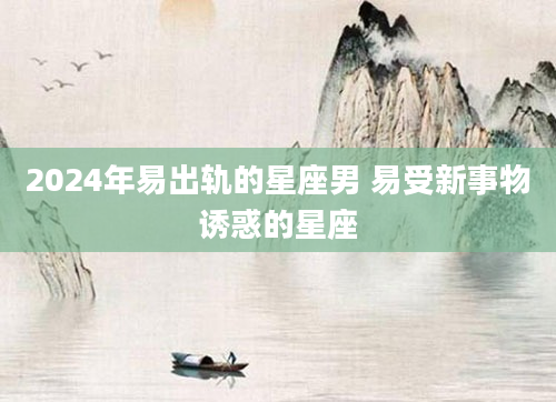 2024年易出轨的星座男 易受新事物诱惑的星座
