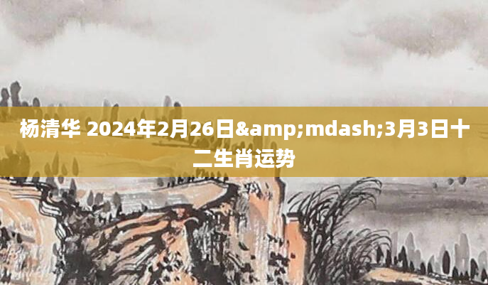 杨清华 2024年2月26日&mdash;3月3日十二生肖运势