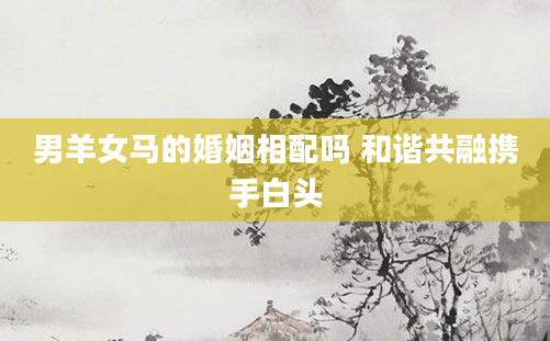 男羊女马的婚姻相配吗 和谐共融携手白头