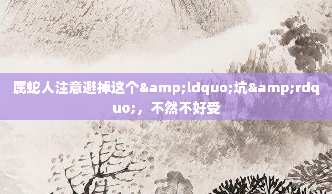 属蛇人注意避掉这个&ldquo;坑&rdquo;，不然不好受