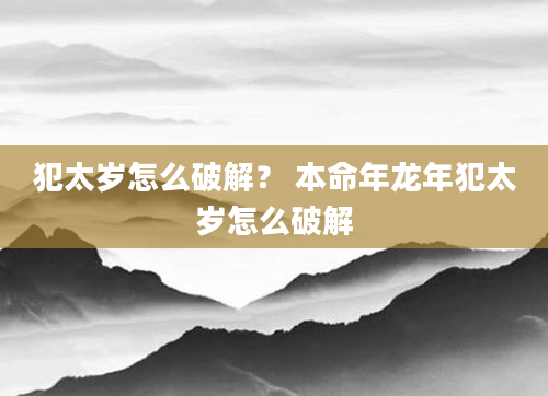 犯太岁怎么破解？ 本命年龙年犯太岁怎么破解