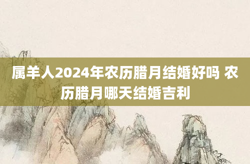 属羊人2024年农历腊月结婚好吗 农历腊月哪天结婚吉利