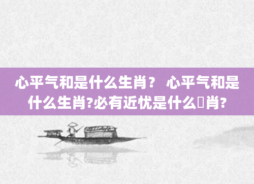 心平气和是什么生肖？ 心平气和是什么生肖?必有近忧是什么玍肖?