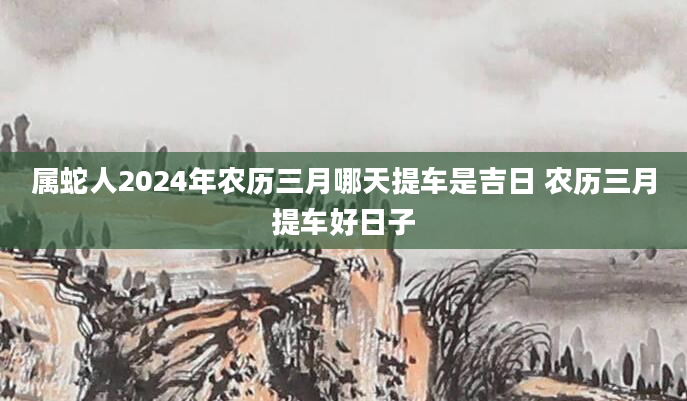 属蛇人2024年农历三月哪天提车是吉日 农历三月提车好日子
