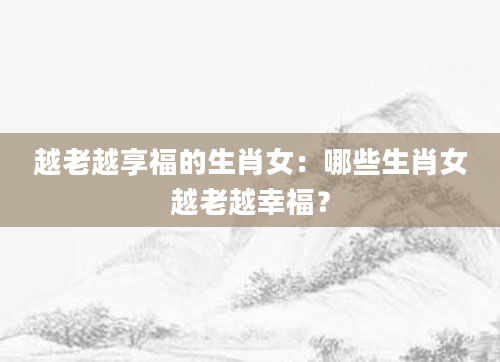 越老越享福的生肖女：哪些生肖女越老越幸福？