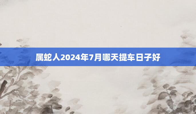 属蛇人2024年7月哪天提车日子好