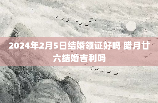 2024年2月5日结婚领证好吗 腊月廿六结婚吉利吗