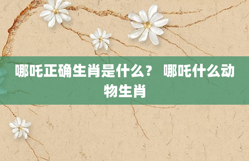 哪吒正确生肖是什么？ 哪吒什么动物生肖