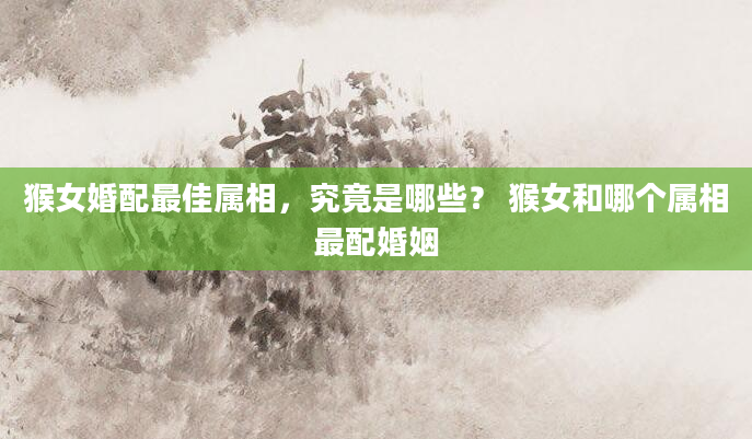 猴女婚配最佳属相，究竟是哪些？ 猴女和哪个属相最配婚姻
