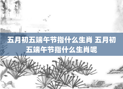 五月初五端午节指什么生肖 五月初五端午节指什么生肖呢
