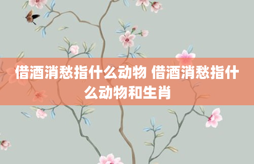 借酒消愁指什么动物 借酒消愁指什么动物和生肖