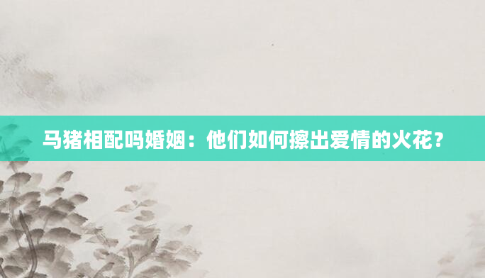 马猪相配吗婚姻：他们如何擦出爱情的火花？