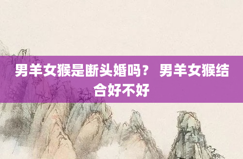 男羊女猴是断头婚吗？ 男羊女猴结合好不好