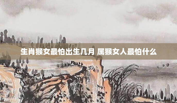 生肖猴女最怕出生几月 属猴女人最怕什么