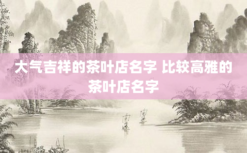 大气吉祥的茶叶店名字 比较高雅的茶叶店名字