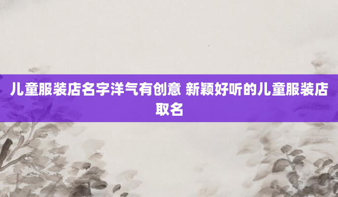 儿童服装店名字洋气有创意 新颖好听的儿童服装店取名