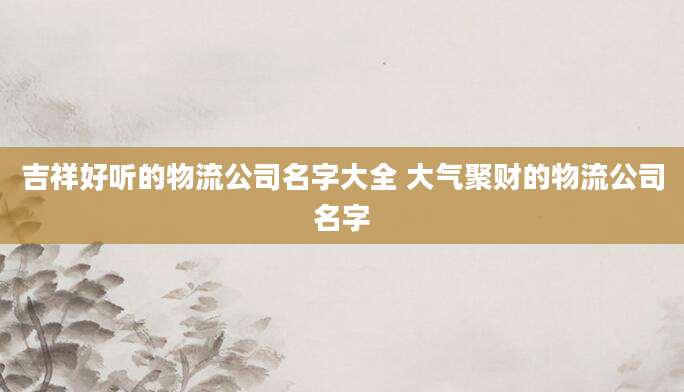 吉祥好听的物流公司名字大全 大气聚财的物流公司名字