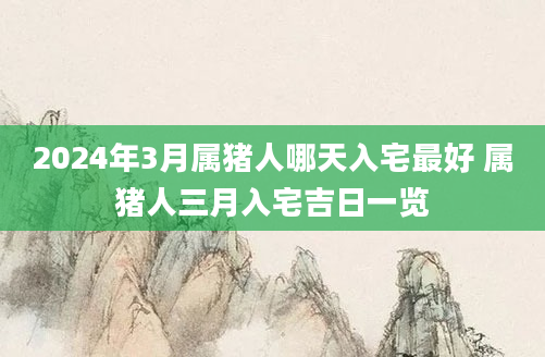 2024年3月属猪人哪天入宅最好 属猪人三月入宅吉日一览
